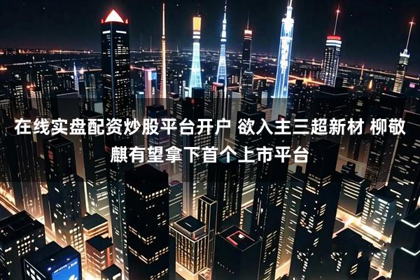 在线实盘配资炒股平台开户 欲入主三超新材 柳敬麒有望拿下首个上市平台