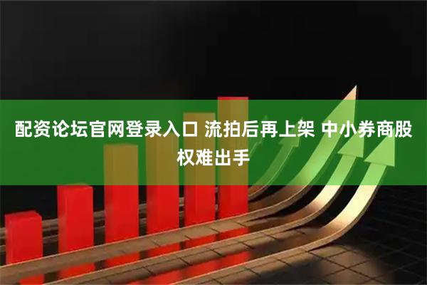 配资论坛官网登录入口 流拍后再上架 中小券商股权难出手