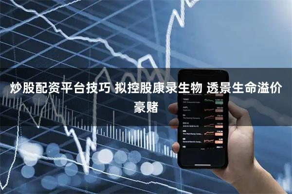炒股配资平台技巧 拟控股康录生物 透景生命溢价豪赌