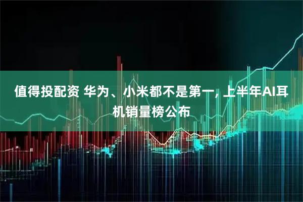 值得投配资 华为、小米都不是第一, 上半年AI耳机销量榜公布