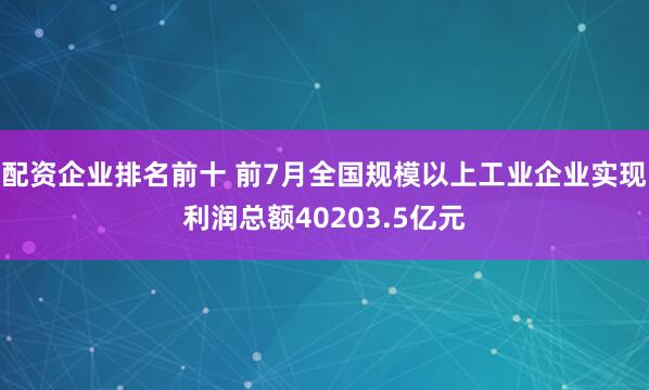 配资企业排名前十 前7月全国规模以上工业企业实现利润总额40203.5亿元