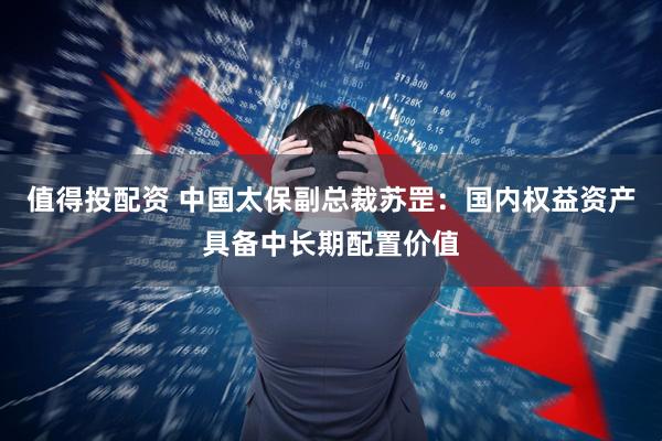 值得投配资 中国太保副总裁苏罡：国内权益资产具备中长期配置价值