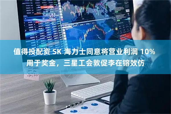 值得投配资 SK 海力士同意将营业利润 10% 用于奖金，三星工会敦促李在镕效仿