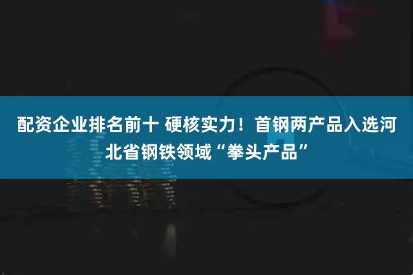 配资企业排名前十 硬核实力！首钢两产品入选河北省钢铁领域“拳头产品”