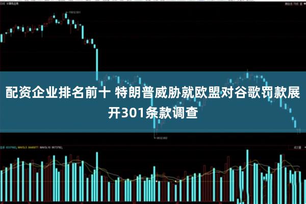 配资企业排名前十 特朗普威胁就欧盟对谷歌罚款展开301条款调查