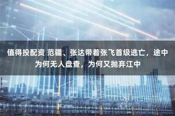 值得投配资 范疆、张达带着张飞首级逃亡，途中为何无人盘查，为何又抛弃江中