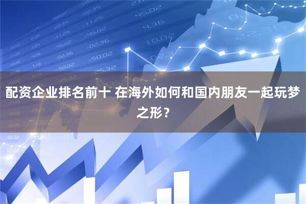 配资企业排名前十 在海外如何和国内朋友一起玩梦之形？