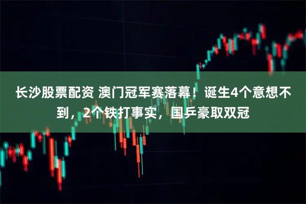 长沙股票配资 澳门冠军赛落幕！诞生4个意想不到，2个铁打事实，国乒豪取双冠