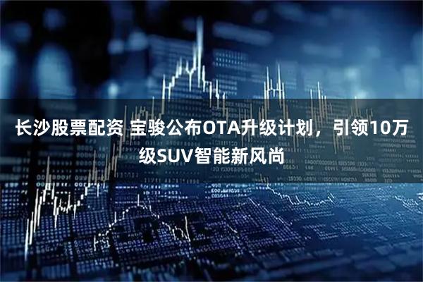 长沙股票配资 宝骏公布OTA升级计划，引领10万级SUV智能新风尚