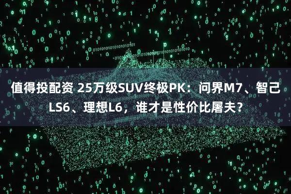 值得投配资 25万级SUV终极PK：问界M7、智己LS6、理想L6，谁才是性价比屠夫？