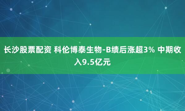 长沙股票配资 科伦博泰生物-B绩后涨超3% 中期收入9.5亿元