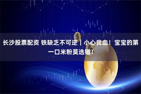 长沙股票配资 铁缺乏不可逆｜小心贫血！宝宝的第一口米粉莫选错！