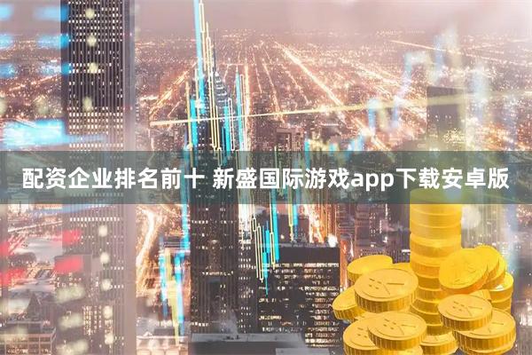 配资企业排名前十 新盛国际游戏app下载安卓版