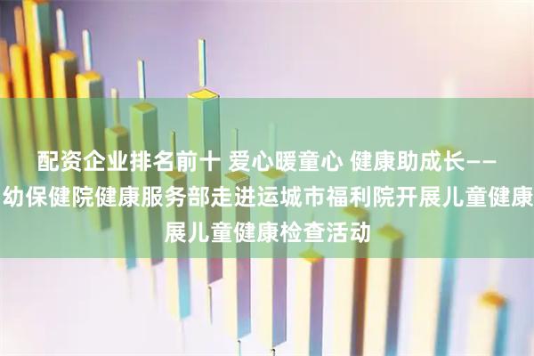 配资企业排名前十 爱心暖童心 健康助成长——运城市妇幼保健院健康服务部走进运城市福利院开展儿童健康检查活动