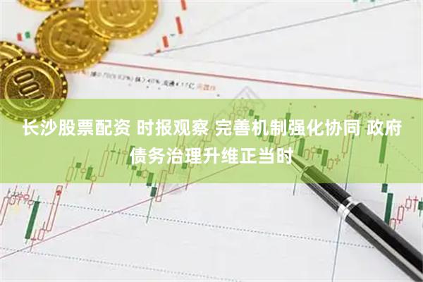 长沙股票配资 时报观察 完善机制强化协同 政府债务治理升维正当时