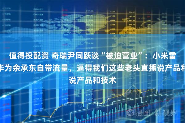 值得投配资 奇瑞尹同跃谈“被迫营业”：小米雷军、华为余承东自带流量，逼得我们这些老头直播说产品和技术