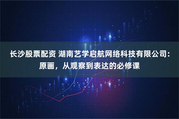 长沙股票配资 湖南艺学启航网络科技有限公司：原画，从观察到表达的必修课