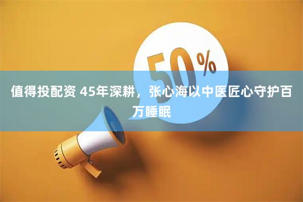 值得投配资 45年深耕，张心海以中医匠心守护百万睡眠