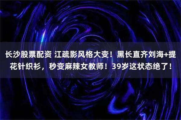 长沙股票配资 江疏影风格大变！黑长直齐刘海+提花针织衫，秒变麻辣女教师！39岁这状态绝了！