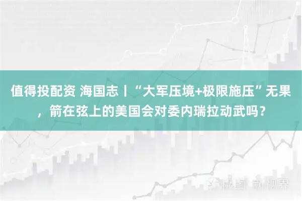值得投配资 海国志丨“大军压境+极限施压”无果，箭在弦上的美国会对委内瑞拉动武吗？