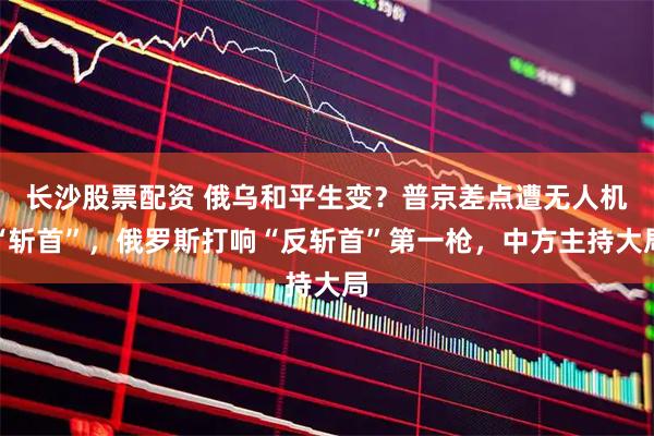 长沙股票配资 俄乌和平生变？普京差点遭无人机“斩首”，俄罗斯打响“反斩首”第一枪，中方主持大局