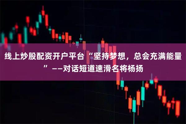 线上炒股配资开户平台 “坚持梦想，总会充满能量” ——对话短道速滑名将杨扬
