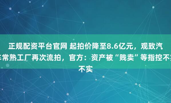 正规配资平台官网 起拍价降至8.6亿元，观致汽车常熟工厂再次流拍，官方：资产被“贱卖”等指控不实