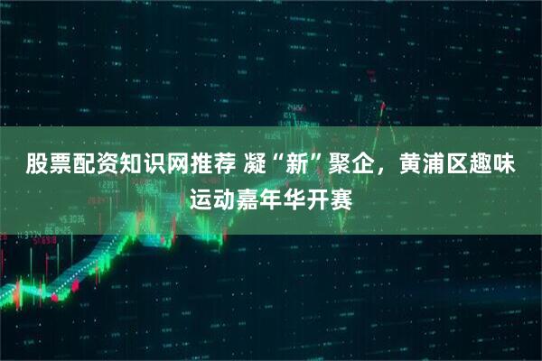 股票配资知识网推荐 凝“新”聚企，黄浦区趣味运动嘉年华开赛
