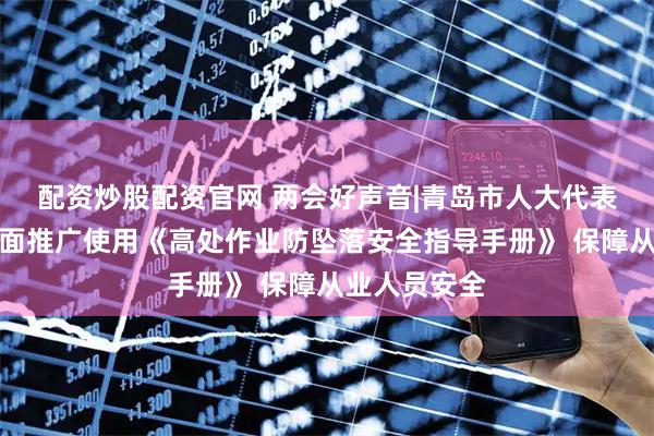 配资炒股配资官网 两会好声音|青岛市人大代表张旭明：全面推广使用《高处作业防坠落安全指导手册》 保障从业人员安全