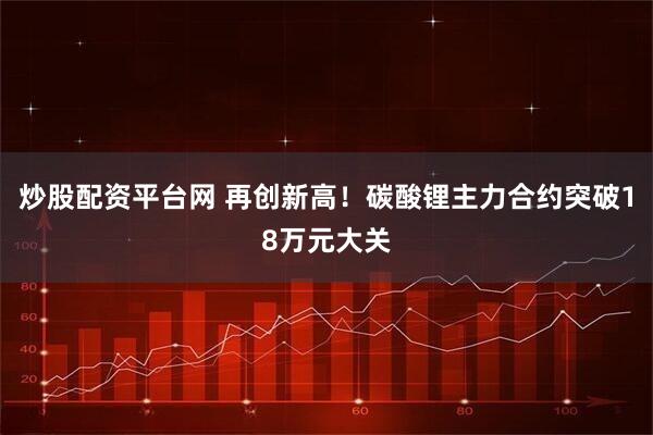 炒股配资平台网 再创新高！碳酸锂主力合约突破18万元大关