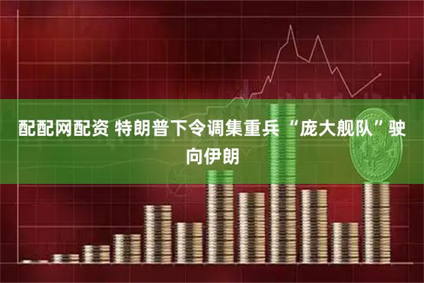 配配网配资 特朗普下令调集重兵 “庞大舰队”驶向伊朗