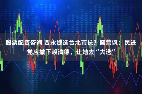 股票配资咨询 贾永婕选台北市长？蓝营讽：民进党应撤下赖清德，让她去“大选”