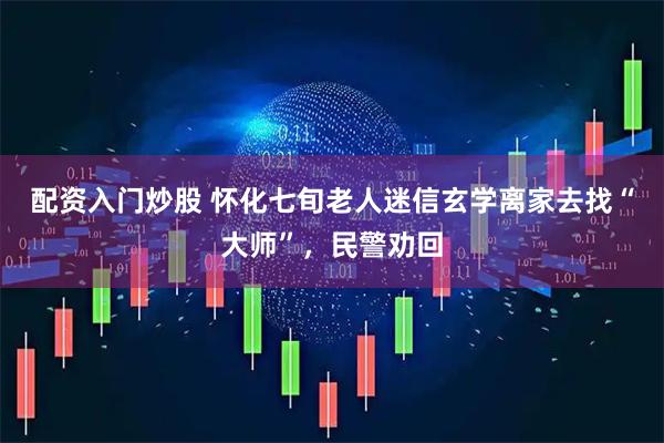 配资入门炒股 怀化七旬老人迷信玄学离家去找“大师”，民警劝回