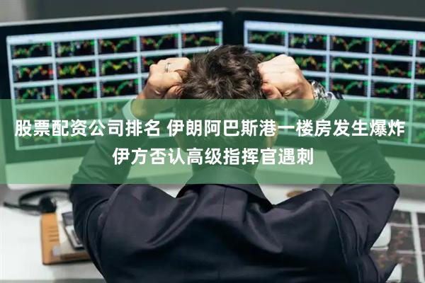 股票配资公司排名 伊朗阿巴斯港一楼房发生爆炸 伊方否认高级指挥官遇刺