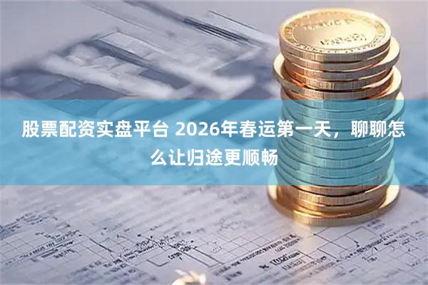 股票配资实盘平台 2026年春运第一天，聊聊怎么让归途更顺畅