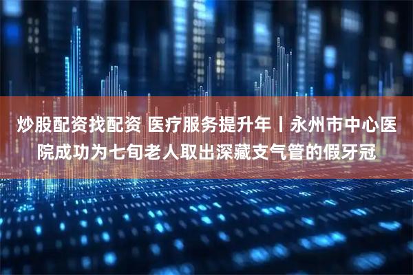 炒股配资找配资 医疗服务提升年丨永州市中心医院成功为七旬老人取出深藏支气管的假牙冠