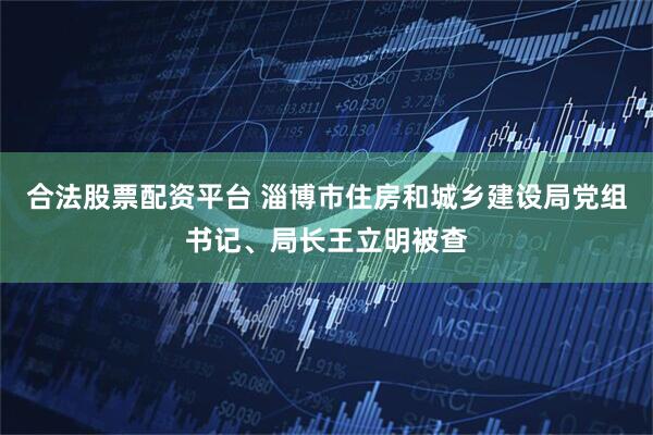 合法股票配资平台 淄博市住房和城乡建设局党组书记、局长王立明被查