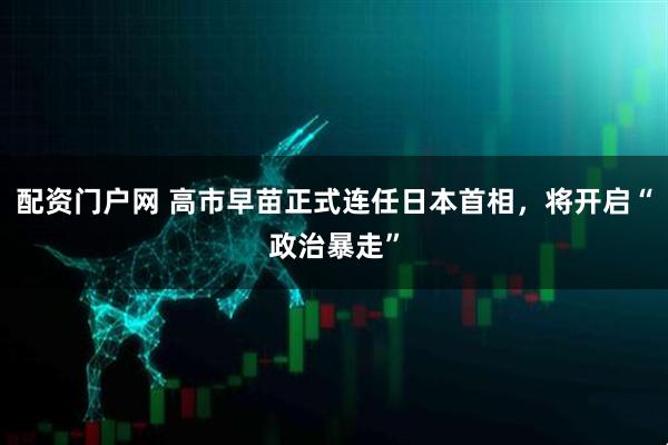 配资门户网 高市早苗正式连任日本首相，将开启“政治暴走”