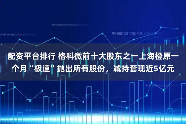 配资平台排行 格科微前十大股东之一上海橙原一个月“极速”抛出所有股份，减持套现近5亿元