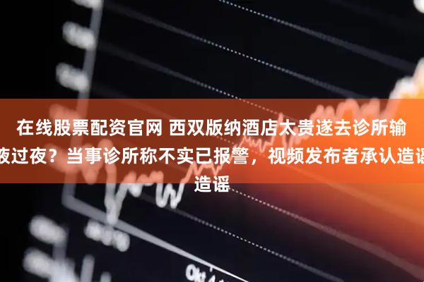 在线股票配资官网 西双版纳酒店太贵遂去诊所输液过夜？当事诊所称不实已报警，视频发布者承认造谣