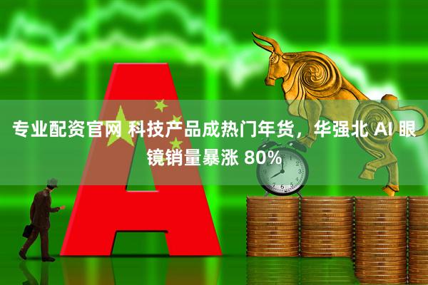 专业配资官网 科技产品成热门年货，华强北 AI 眼镜销量暴涨 80%