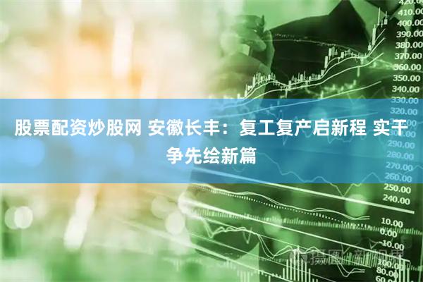 股票配资炒股网 安徽长丰：复工复产启新程 实干争先绘新篇