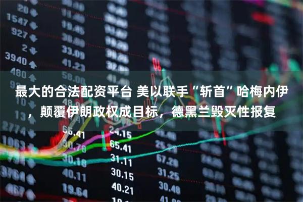 最大的合法配资平台 美以联手“斩首”哈梅内伊，颠覆伊朗政权成目标，德黑兰毁灭性报复