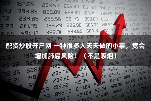 配资炒股开户网 一种很多人天天做的小事，竟会增加肺癌风险！（不是吸烟）