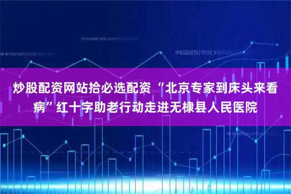 炒股配资网站拾必选配资 “北京专家到床头来看病”红十字助老行动走进无棣县人民医院