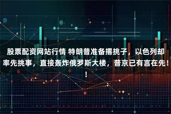 股票配资网站行情 特朗普准备撂挑子，以色列却率先挑事，直接轰炸俄罗斯大楼，普京已有言在先！