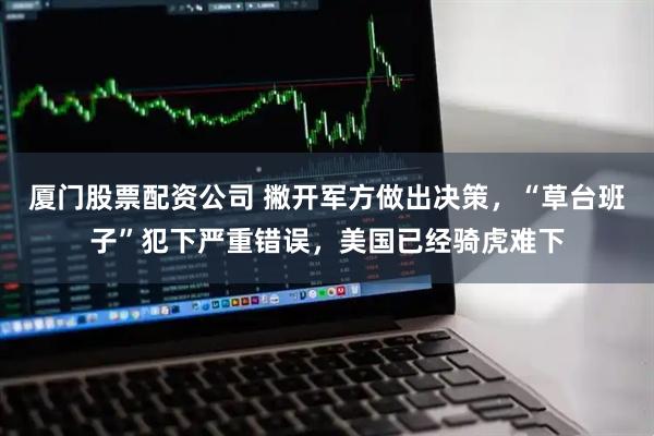 厦门股票配资公司 撇开军方做出决策，“草台班子”犯下严重错误，美国已经骑虎难下