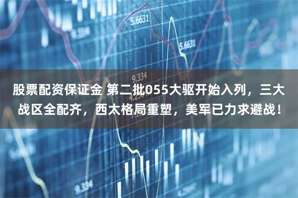 股票配资保证金 第二批055大驱开始入列，三大战区全配齐，西太格局重塑，美军已力求避战！