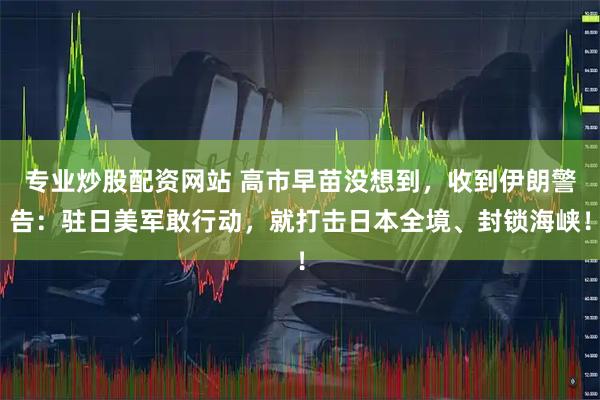 专业炒股配资网站 高市早苗没想到，收到伊朗警告：驻日美军敢行动，就打击日本全境、封锁海峡！