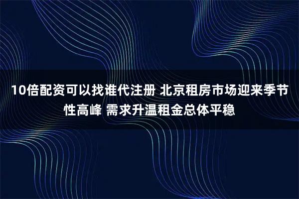 10倍配资可以找谁代注册 北京租房市场迎来季节性高峰 需求升温租金总体平稳